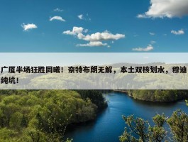 广厦半场狂胜同曦！奈特布朗无解，本土双核划水，穆迪纯坑！