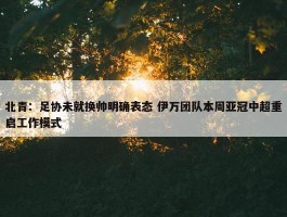 北青：足协未就换帅明确表态 伊万团队本周亚冠中超重启工作模式