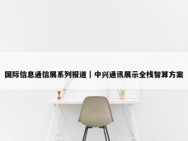 国际信息通信展系列报道｜中兴通讯展示全栈智算方案