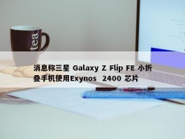 消息称三星 Galaxy Z Flip FE 小折叠手机使用Exynos  2400 芯片