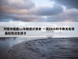 刘雪华独居12年断崖式衰老 一天24小时不敢关电视 最后悔没生孩子