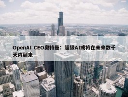 OpenAI CEO奥特曼：超级AI或将在未来数千天内到来