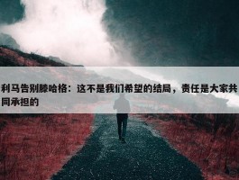 利马告别滕哈格：这不是我们希望的结局，责任是大家共同承担的