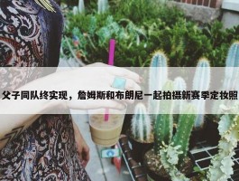 父子同队终实现，詹姆斯和布朗尼一起拍摄新赛季定妆照