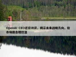 OpenAI CEO近日访谈，揭示未来战略方向，给市场做合理控温