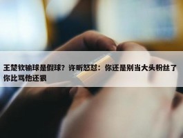 王楚钦输球是假球？许昕怒怼：你还是别当大头粉丝了 你比骂他还狠