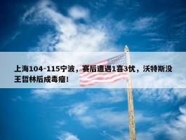 上海104-115宁波，赛后遭遇1喜3忧，沃特斯没王哲林后成毒瘤！