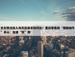 京东物流接入淘天后商家如何选？重庆零售商“慢跑蜗牛”表示：加速“快”跑