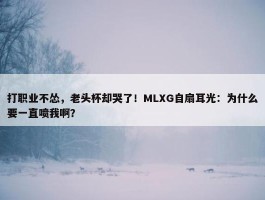 打职业不怂，老头杯却哭了！MLXG自扇耳光：为什么要一直喷我啊？