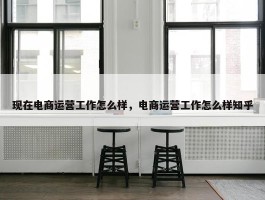 现在电商运营工作怎么样，电商运营工作怎么样知乎