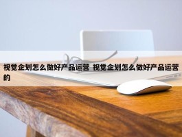 视觉企划怎么做好产品运营 视觉企划怎么做好产品运营的