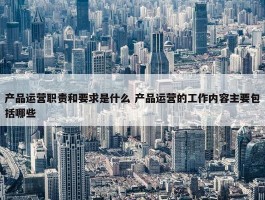 产品运营职责和要求是什么 产品运营的工作内容主要包括哪些