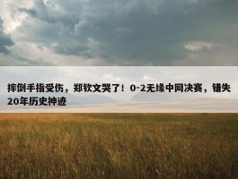 摔倒手指受伤，郑钦文哭了！0-2无缘中网决赛，错失20年历史神迹