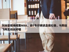 刘亦菲现场观赛NBA，白T牛仔裤状态很松弛，与粉丝飞吻互动太好嗑