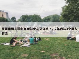 又要换男友菲利克斯前女友又分手了，2年内与3个男人有染