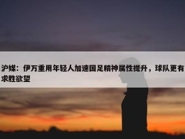 沪媒：伊万重用年轻人加速国足精神属性提升，球队更有求胜欲望