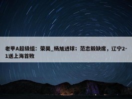 老甲A超级组：荣昊_杨旭进球；范志毅缺席，辽宁2-1送上海首败