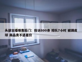 头部主播爆售后门：投诉800条 排队7小时 被踢皮球 商品贵不退差价