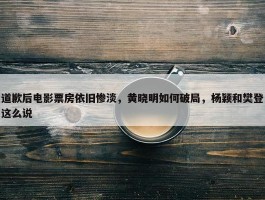 道歉后电影票房依旧惨淡，黄晓明如何破局，杨颖和樊登这么说