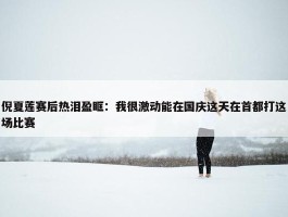 倪夏莲赛后热泪盈眶：我很激动能在国庆这天在首都打这场比赛