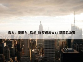 官方：樊振东_马龙_陈梦退出WTT福冈总决赛