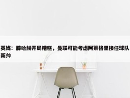 英媒：滕哈赫开局糟糕，曼联可能考虑阿莱格里接任球队新帅