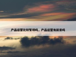 产品运营比较繁琐吗，产品运营有前景吗