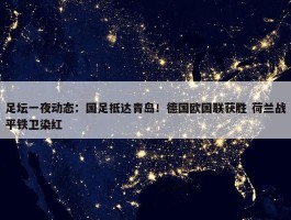 足坛一夜动态：国足抵达青岛！德国欧国联获胜 荷兰战平铁卫染红