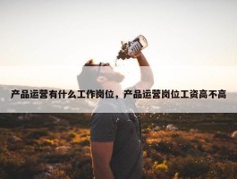 产品运营有什么工作岗位，产品运营岗位工资高不高