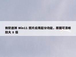 微软邀测 Win11 照片应用超分功能，原图可清晰放大 8 倍