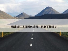 杨浦滨江上演粉色浪漫，把老丁忙坏了