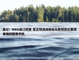 美记：NBA修订政策 禁止球员和教练从跳球到比赛结束期间使用手机