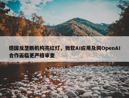 德国反垄断机构亮红灯，微软AI应用及同OpenAI合作面临更严格审查