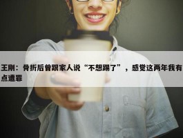 王刚：骨折后曾跟家人说“不想踢了”，感觉这两年我有点遭罪