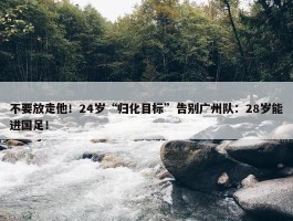 不要放走他！24岁“归化目标”告别广州队：28岁能进国足！