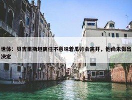 世体：贝吉里斯坦离任不意味着瓜帅会离开，他尚未做出决定