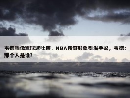 韦德雕像遭球迷吐槽，NBA传奇形象引发争议，韦德：那个人是谁？