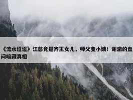 《流水迢迢》江慈竟是齐王女儿，师父变小姨！谢澈的盘问暗藏真相