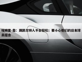 埃姆雷-詹：踢凯尔特人不会轻松；要小心他们的日本球员组合