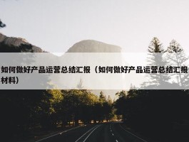 如何做好产品运营总结汇报（如何做好产品运营总结汇报材料）