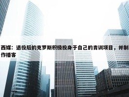 西媒：退役后的克罗斯积极投身于自己的青训项目，并制作播客