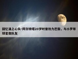 回忆涌上心头~阿尔特塔20岁时曾效力巴黎，与小罗等球星做队友