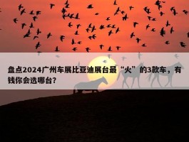 盘点2024广州车展比亚迪展台最“火”的3款车，有钱你会选哪台？