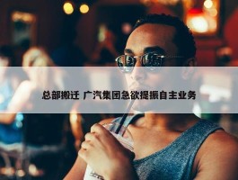 总部搬迁 广汽集团急欲提振自主业务