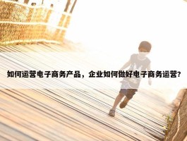 如何运营电子商务产品，企业如何做好电子商务运营?