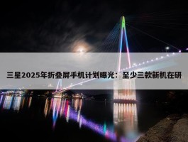 三星2025年折叠屏手机计划曝光：至少三款新机在研