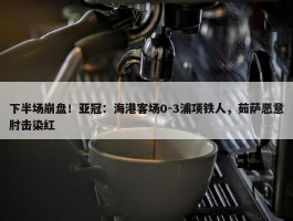 下半场崩盘！亚冠：海港客场0-3浦项铁人，茹萨恶意肘击染红