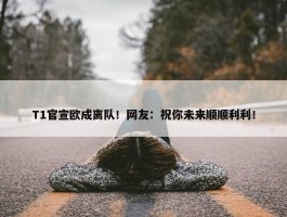 T1官宣欧成离队！网友：祝你未来顺顺利利！