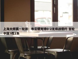 上海大师赛一轮游：布云朝克特0-2无缘战德约 首轮中国3胜2负