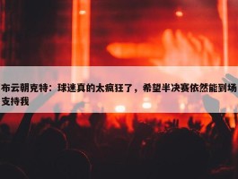 布云朝克特：球迷真的太疯狂了，希望半决赛依然能到场支持我